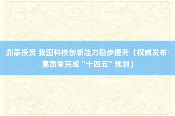 鼎豪投资 我国科技创新能力稳步提升(权威发布·高质量完成“十四五”规划)