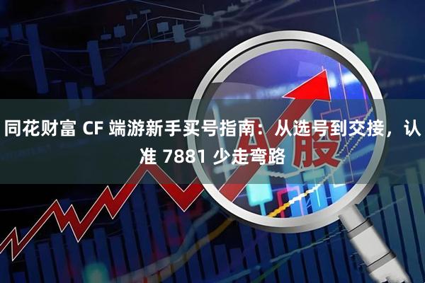 同花财富 CF 端游新手买号指南：从选号到交接，认准 7881 少走弯路
