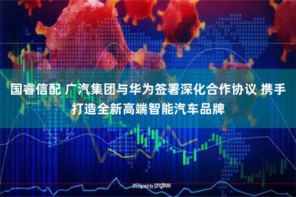 国睿信配 广汽集团与华为签署深化合作协议 携手打造全新高端智能汽车品牌