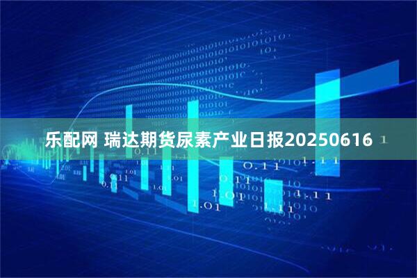 乐配网 瑞达期货尿素产业日报20250616