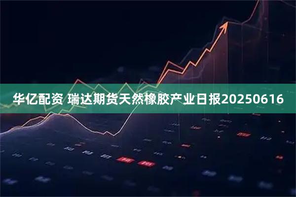 华亿配资 瑞达期货天然橡胶产业日报20250616