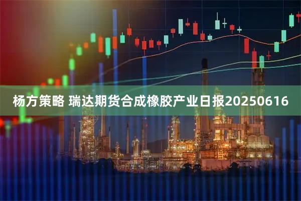 杨方策略 瑞达期货合成橡胶产业日报20250616