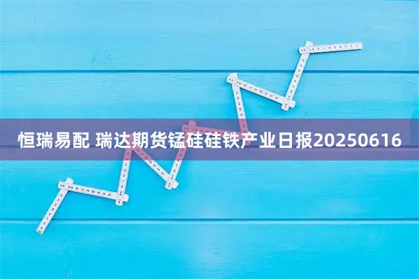 恒瑞易配 瑞达期货锰硅硅铁产业日报20250616