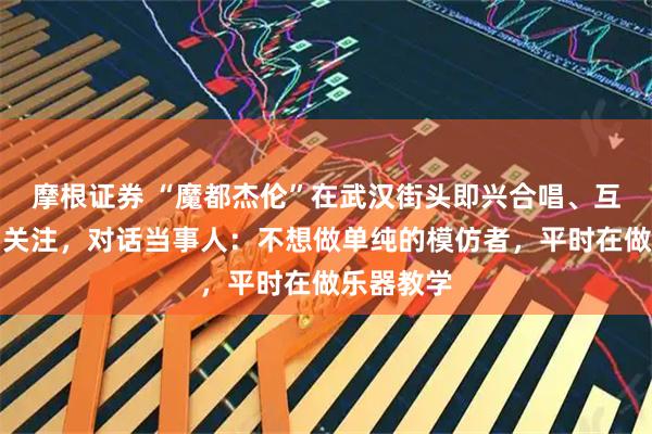 摩根证券 “魔都杰伦”在武汉街头即兴合唱、互动合影引关注，对话当事人：不想做单纯的模仿者，平时在做乐器教学