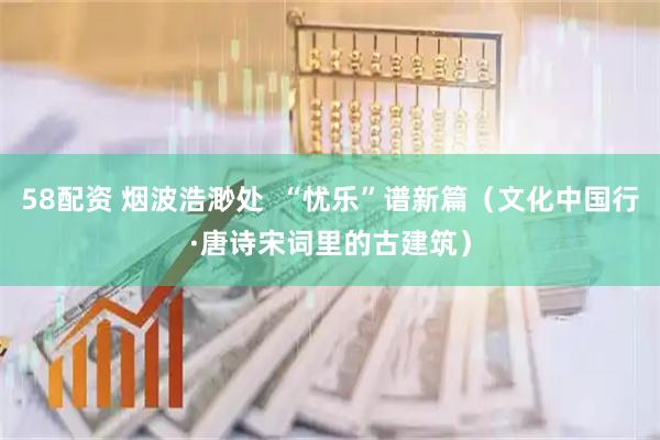 58配资 烟波浩渺处  “忧乐”谱新篇（文化中国行·唐诗宋词里的古建筑）