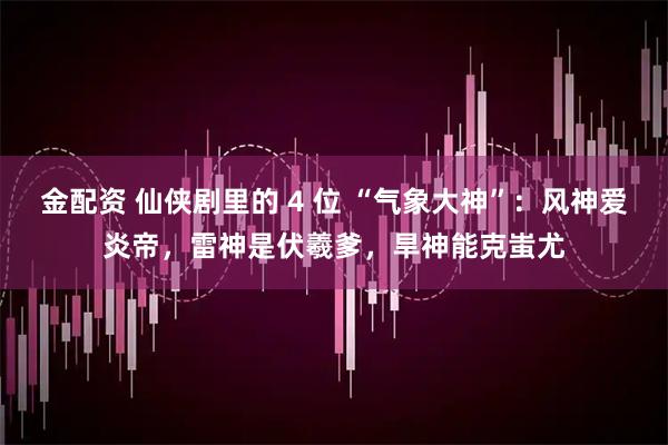 金配资 仙侠剧里的 4 位 “气象大神”：风神爱炎帝，雷神是伏羲爹，旱神能克蚩尤