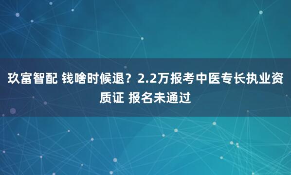 玖富智配 钱啥时候退?2.2万报考中医专长执业资质证 报名未通过