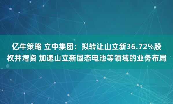 亿牛策略 立中集团：拟转让山立新36.72%股权并增资 加速山立新固态电池等领域的业务布局
