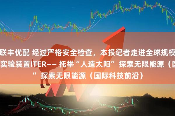 联丰优配 经过严格安全检查,本报记者走进全球规模最大的核聚变实验装置ITER—— 托举“人造太阳” 探索无限能源(国际科技前沿)