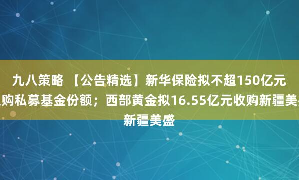 九八策略 【公告精选】新华保险拟不超150亿元认购私募基金份额;西部黄金拟16.55亿元收购新疆美盛