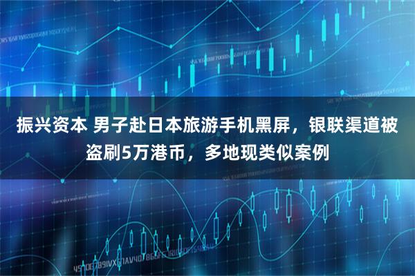 振兴资本 男子赴日本旅游手机黑屏,银联渠道被盗刷5万港币,多地现类似案例