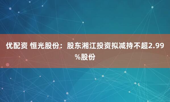 优配资 恒光股份：股东湘江投资拟减持不超2.99%股份