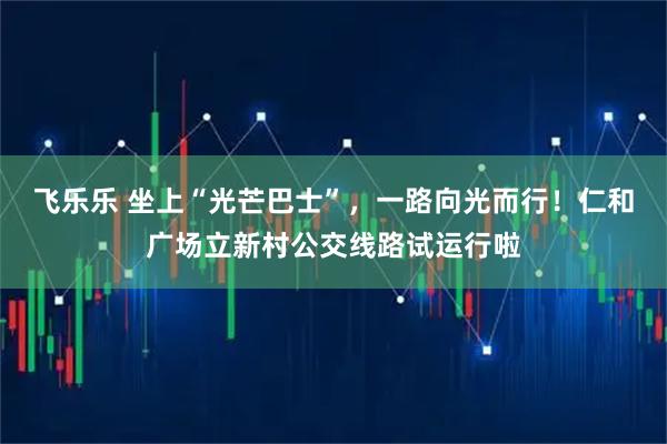 飞乐乐 坐上“光芒巴士”,一路向光而行!仁和广场立新村公交线路试运行啦