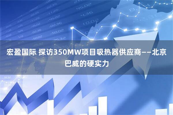 宏盈国际 探访350MW项目吸热器供应商——北京巴威的硬实力