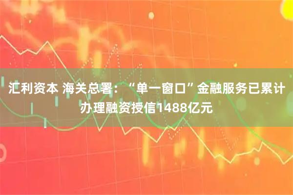 汇利资本 海关总署：“单一窗口”金融服务已累计办理融资授信1488亿元