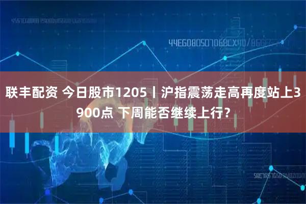 联丰配资 今日股市1205丨沪指震荡走高再度站上3900点 下周能否继续上行？