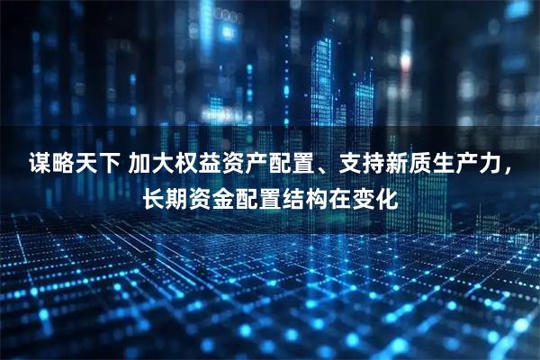 谋略天下 加大权益资产配置、支持新质生产力，长期资金配置结构在变化