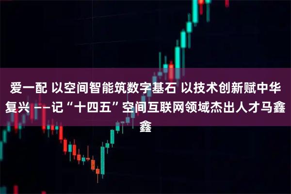 爱一配 以空间智能筑数字基石 以技术创新赋中华复兴 ——记“十四五”空间互联网领域杰出人才马鑫