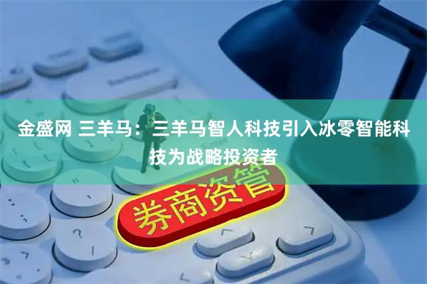 金盛网 三羊马：三羊马智人科技引入冰零智能科技为战略投资者