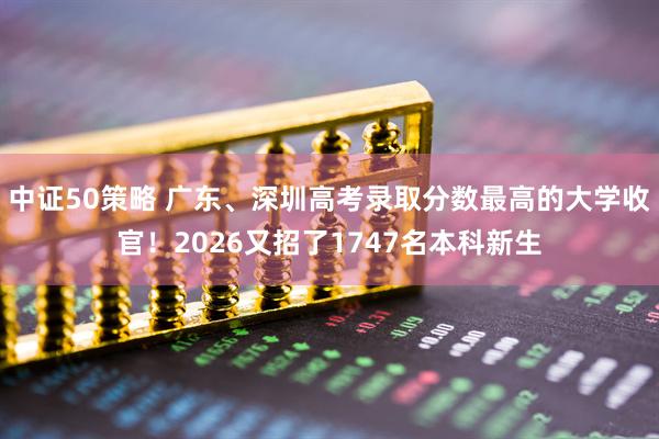中证50策略 广东、深圳高考录取分数最高的大学收官!2026又招了1747名本科新生