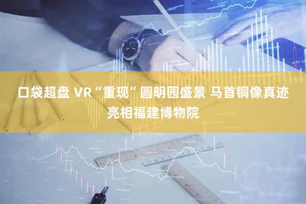 口袋超盘 VR“重现”圆明园盛景 马首铜像真迹亮相福建博物院